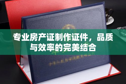 崖州专业房产证制作证件，品质与效率的完美结合